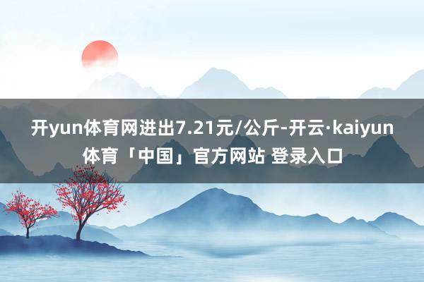 开yun体育网进出7.21元/公斤-开云·kaiyun体育「中国」官方网站 登录入口