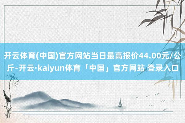 开云体育(中国)官方网站当日最高报价44.00元/公斤-开云·kaiyun体育「中国」官方网站 登录入口