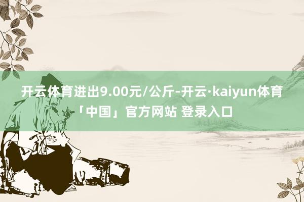 开云体育进出9.00元/公斤-开云·kaiyun体育「中国」官方网站 登录入口