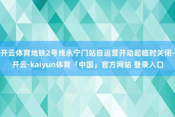 开云体育地铁2号线永宁门站自运营开动起临时关闭-开云·kaiyun体育「中国」官方网站 登录入口