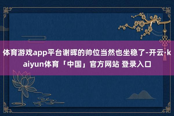 体育游戏app平台谢晖的帅位当然也坐稳了-开云·kaiyun体育「中国」官方网站 登录入口