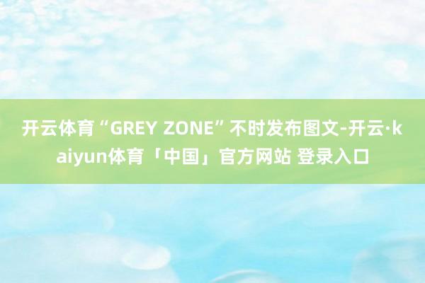 开云体育“GREY ZONE”不时发布图文-开云·kaiyun体育「中国」官方网站 登录入口