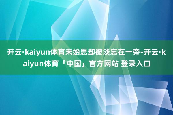 开云·kaiyun体育未始思却被淡忘在一旁-开云·kaiyun体育「中国」官方网站 登录入口