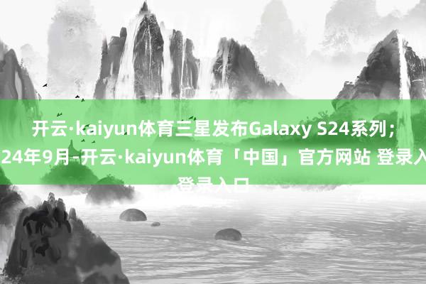 开云·kaiyun体育三星发布Galaxy S24系列；2024年9月-开云·kaiyun体育「中国」官方网站 登录入口