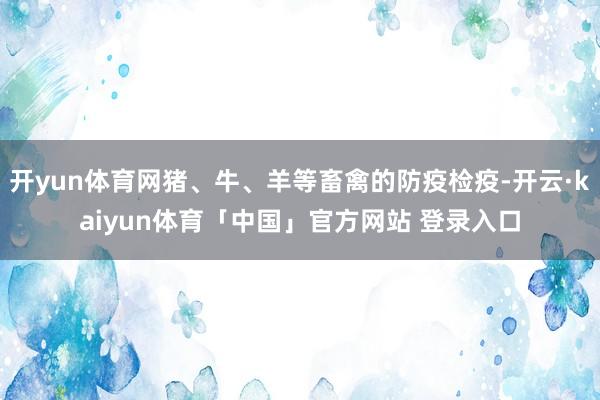 开yun体育网猪、牛、羊等畜禽的防疫检疫-开云·kaiyun体育「中国」官方网站 登录入口